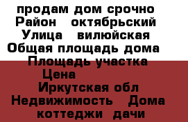 продам дом срочно › Район ­ октябрьский › Улица ­ вилюйская › Общая площадь дома ­ 60 › Площадь участка ­ 6 › Цена ­ 1 500 000 - Иркутская обл. Недвижимость » Дома, коттеджи, дачи продажа   